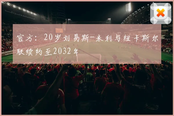 官方：20岁刘易斯-米利与纽卡斯尔联续约至2032年